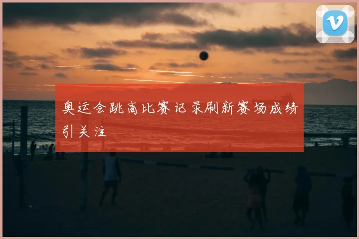 奥运会跳高比赛记录刷新赛场成绩引关注