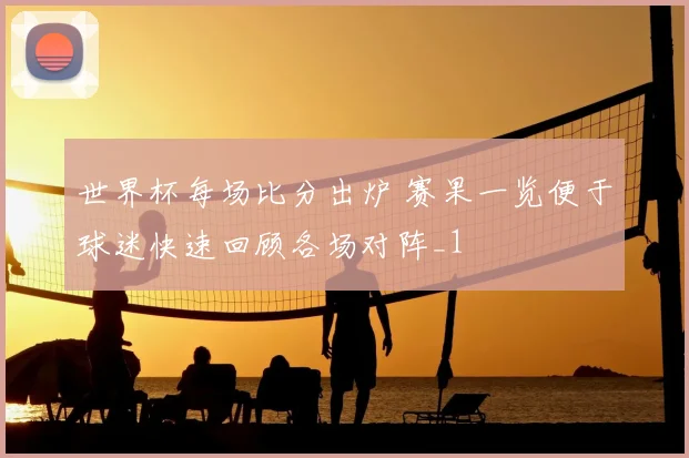 世界杯每场比分出炉 赛果一览便于球迷快速回顾各场对阵_1