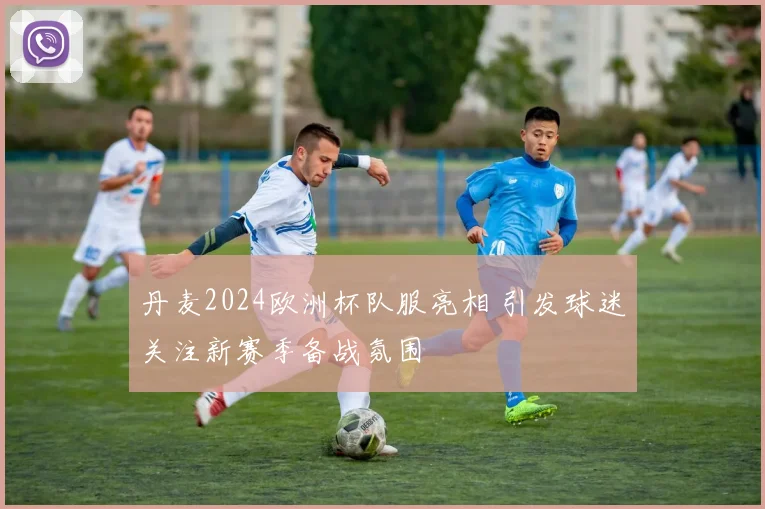 丹麦2024欧洲杯队服亮相 引发球迷关注新赛季备战氛围
