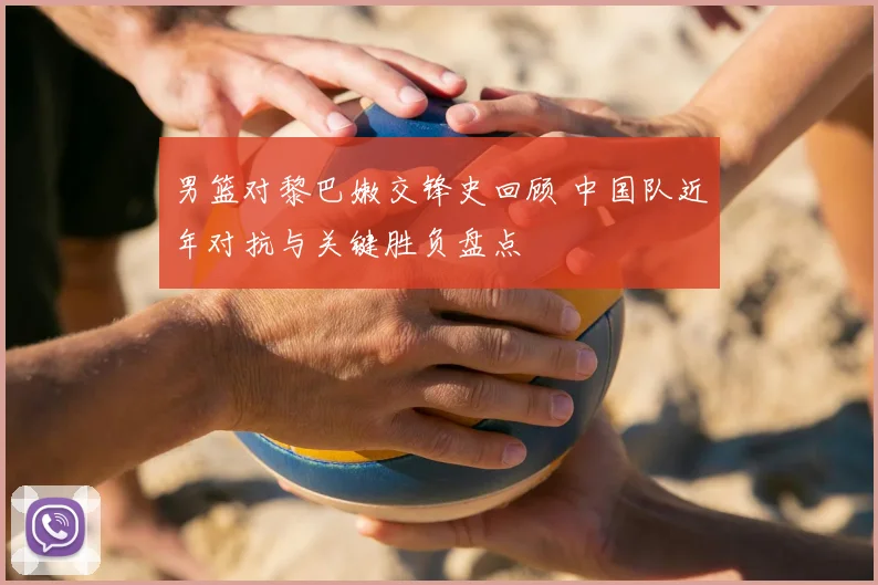 男篮对黎巴嫩交锋史回顾 中国队近年对抗与关键胜负盘点