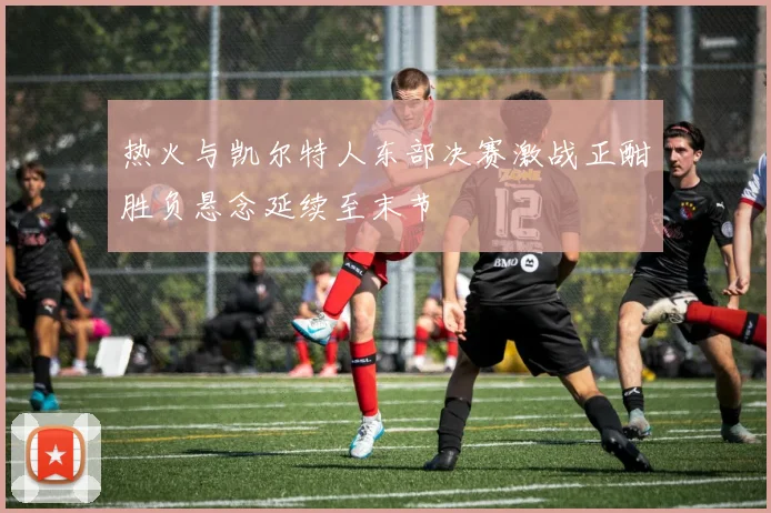 热火与凯尔特人东部决赛激战正酣胜负悬念延续至末节