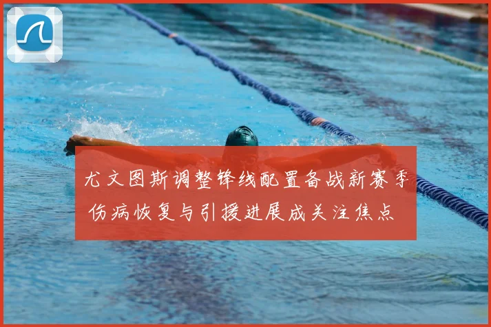 尤文图斯调整锋线配置备战新赛季 伤病恢复与引援进展成关注焦点