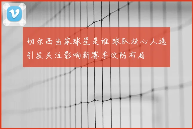 切尔西当家球星是谁 球队核心人选引发关注影响新赛季攻防布局