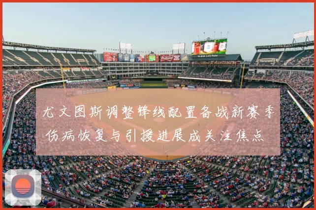 尤文图斯调整锋线配置备战新赛季 伤病恢复与引援进展成关注焦点