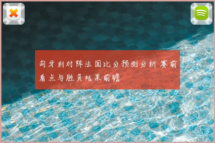 匈牙利对阵法国比分预测分析 赛前看点与胜负结果前瞻