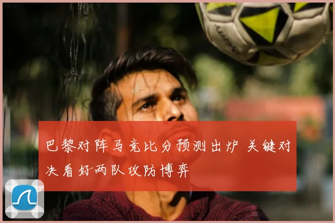 巴黎对阵马竞比分预测出炉 关键对决看好两队攻防博弈