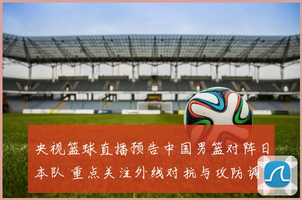 央视篮球直播预告中国男篮对阵日本队 重点关注外线对抗与攻防调整