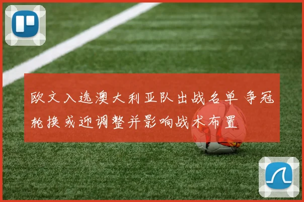 欧文入选澳大利亚队出战名单 争冠轮换或迎调整并影响战术布置