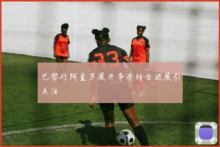 巴黎对阿奎罗展开争夺转会进展引关注