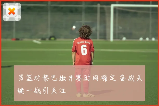 男篮对黎巴嫩开赛时间确定 备战关键一战引关注