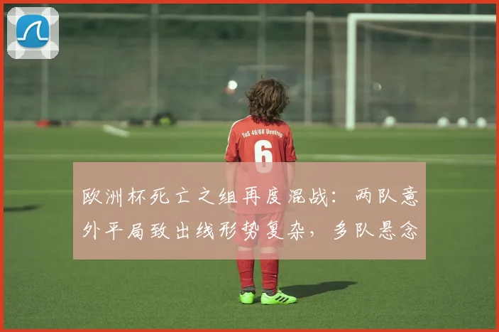欧洲杯死亡之组再度混战:两队意外平局致出线形势复杂,多队悬念延续