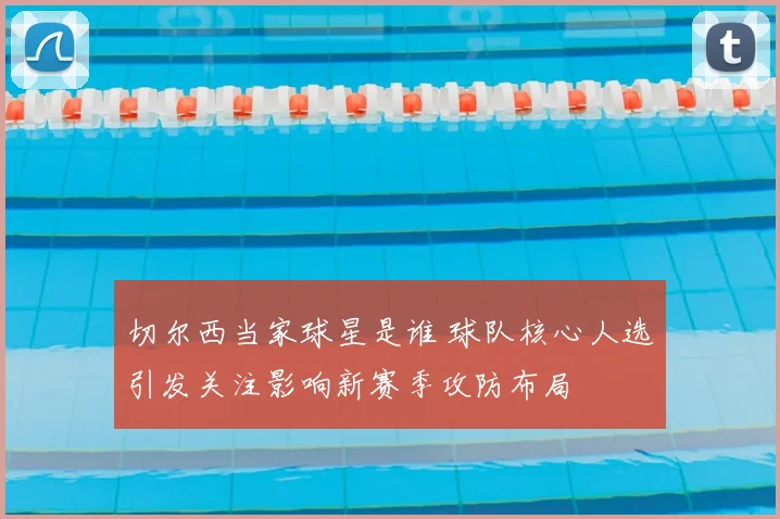 切尔西当家球星是谁 球队核心人选引发关注影响新赛季攻防布局