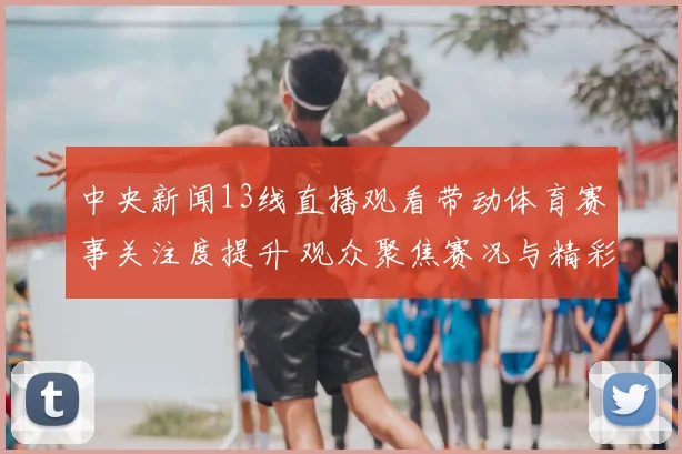 中央新闻13线直播观看带动体育赛事关注度提升 观众聚焦赛况与精彩看点