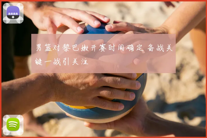 男篮对黎巴嫩开赛时间确定 备战关键一战引关注