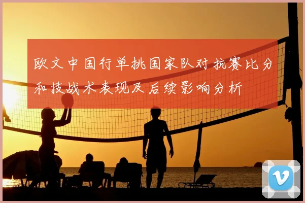 欧文中国行单挑国家队对抗赛比分和技战术表现及后续影响分析