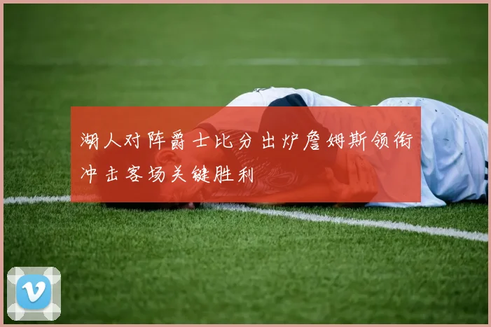 湖人对阵爵士比分出炉詹姆斯领衔冲击客场关键胜利