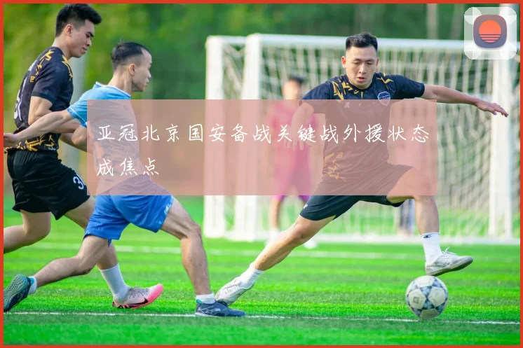 亚冠北京国安备战关键战外援状态成焦点