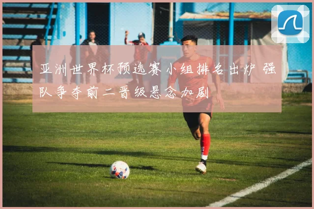 亚洲世界杯预选赛小组排名出炉 强队争夺前二晋级悬念加剧