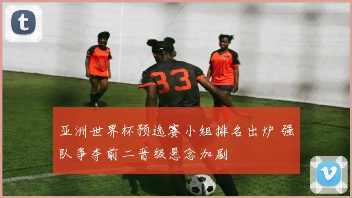 亚洲世界杯预选赛小组排名出炉 强队争夺前二晋级悬念加剧
