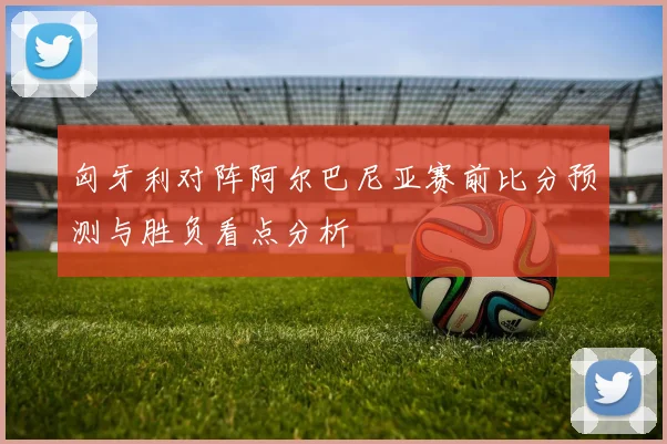 匈牙利对阵阿尔巴尼亚赛前比分预测与胜负看点分析