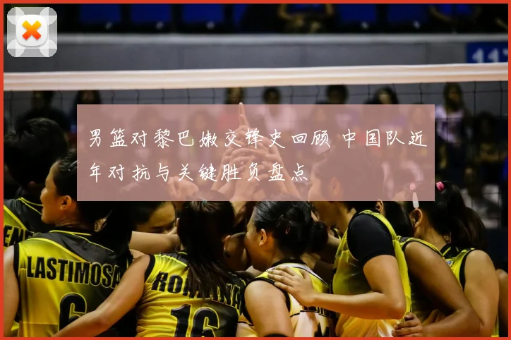 男篮对黎巴嫩交锋史回顾 中国队近年对抗与关键胜负盘点