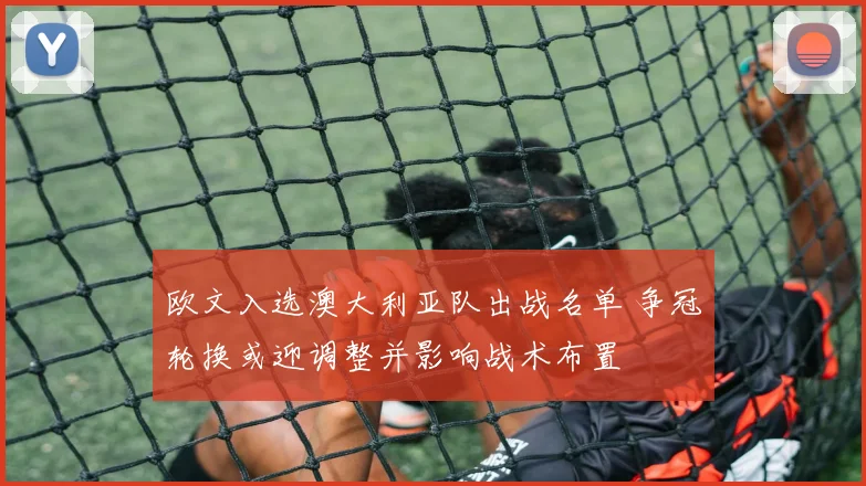 欧文入选澳大利亚队出战名单 争冠轮换或迎调整并影响战术布置