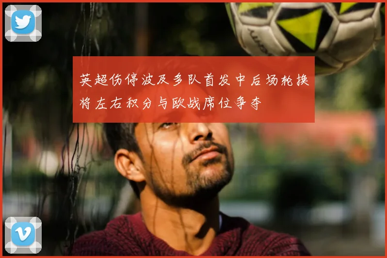 英超伤停波及多队首发中后场轮换将左右积分与欧战席位争夺