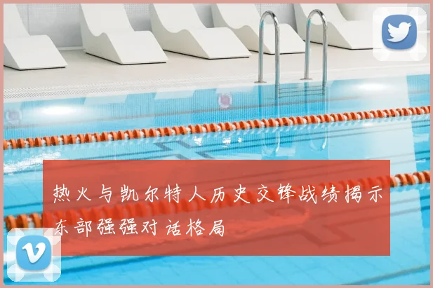 热火与凯尔特人历史交锋战绩揭示东部强强对话格局