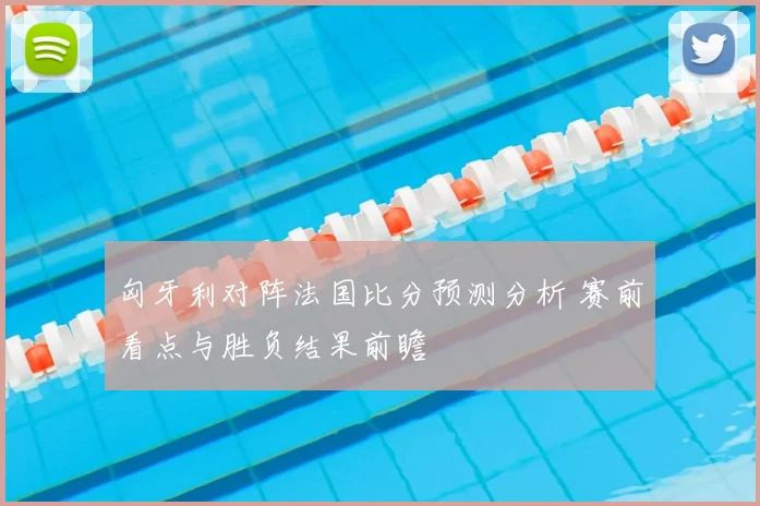 匈牙利对阵法国比分预测分析 赛前看点与胜负结果前瞻