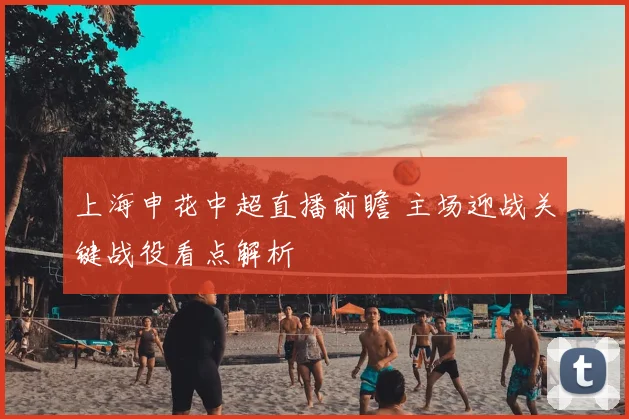 上海申花中超直播前瞻 主场迎战关键战役看点解析