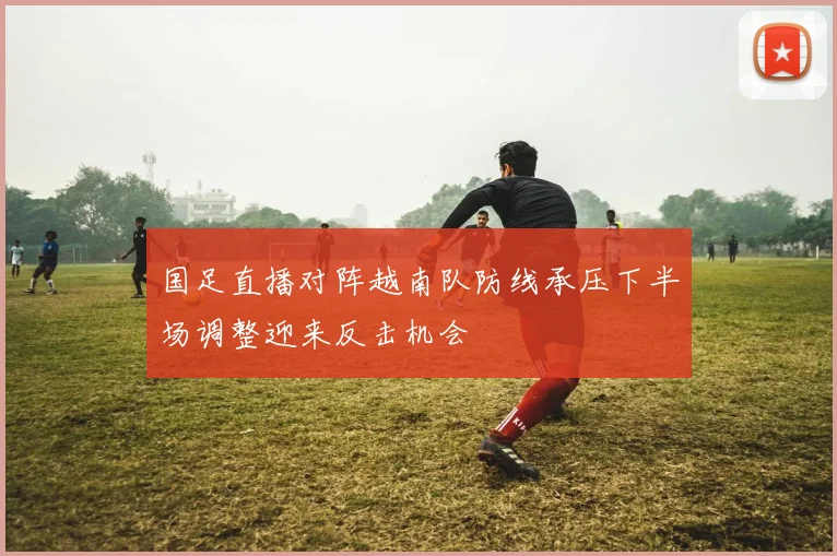 国足直播对阵越南队防线承压下半场调整迎来反击机会
