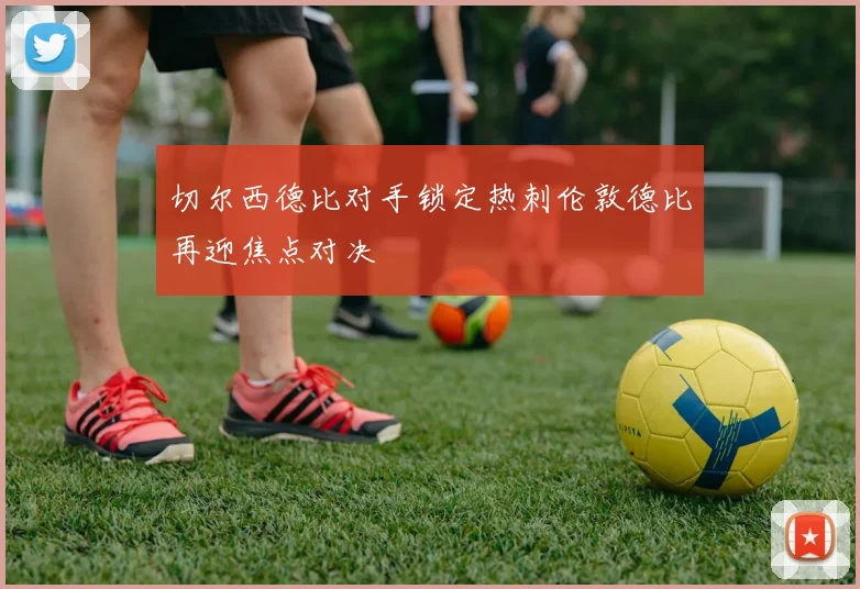 切尔西德比对手锁定热刺伦敦德比再迎焦点对决