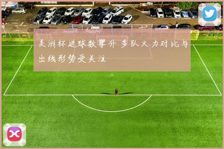 美洲杯进球数攀升 多队火力对比与出线形势受关注