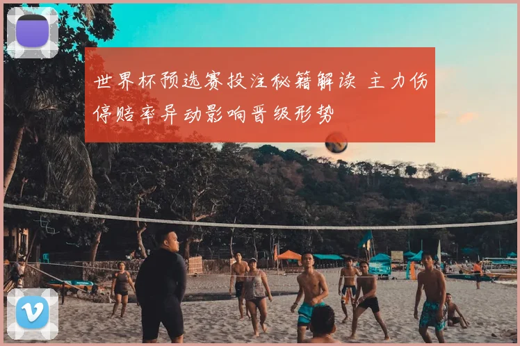 世界杯预选赛投注秘籍解读 主力伤停赔率异动影响晋级形势